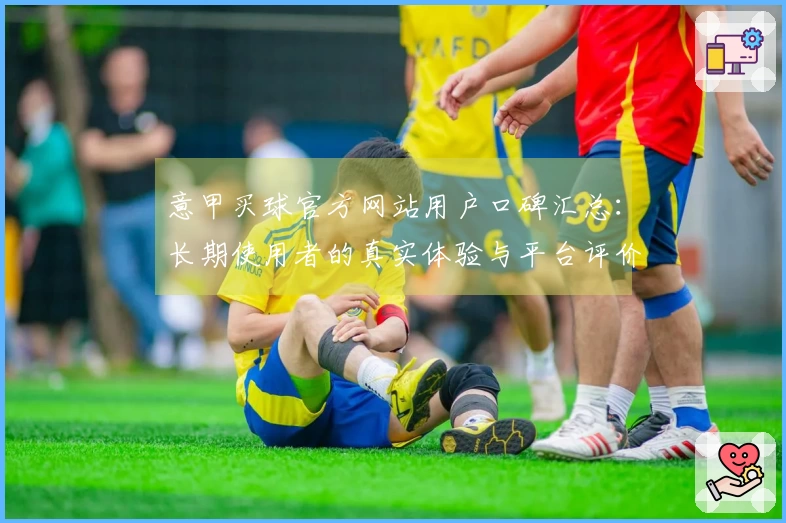 意甲买球官方网站用户口碑汇总：长期使用者的真实体验与平台评价