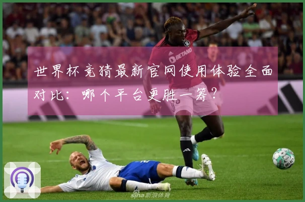 世界杯竞猜最新官网使用体验全面对比：哪个平台更胜一筹？