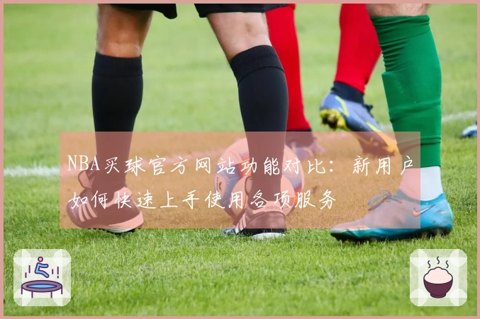NBA买球官方网站功能对比：新用户如何快速上手使用各项服务