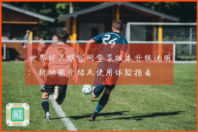世界杯买球官网登录版本升级说明：新功能介绍及使用体验指南