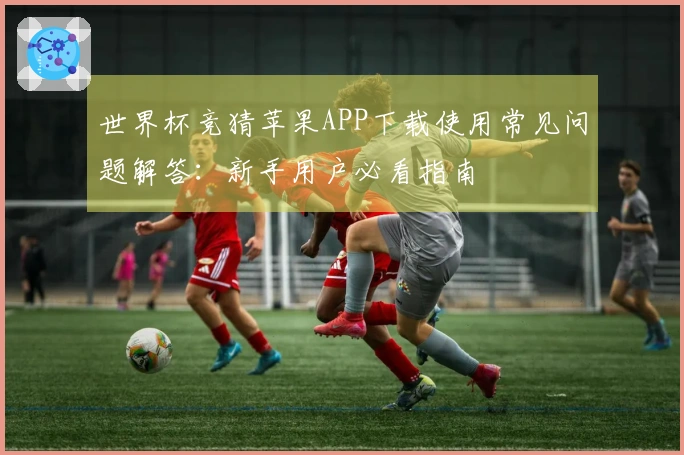 世界杯竞猜苹果APP下载使用常见问题解答：新手用户必看指南