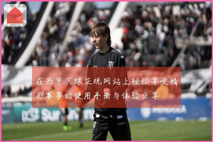 在西甲买球正规网站上轻松享受精彩赛事的使用手册与体验分享